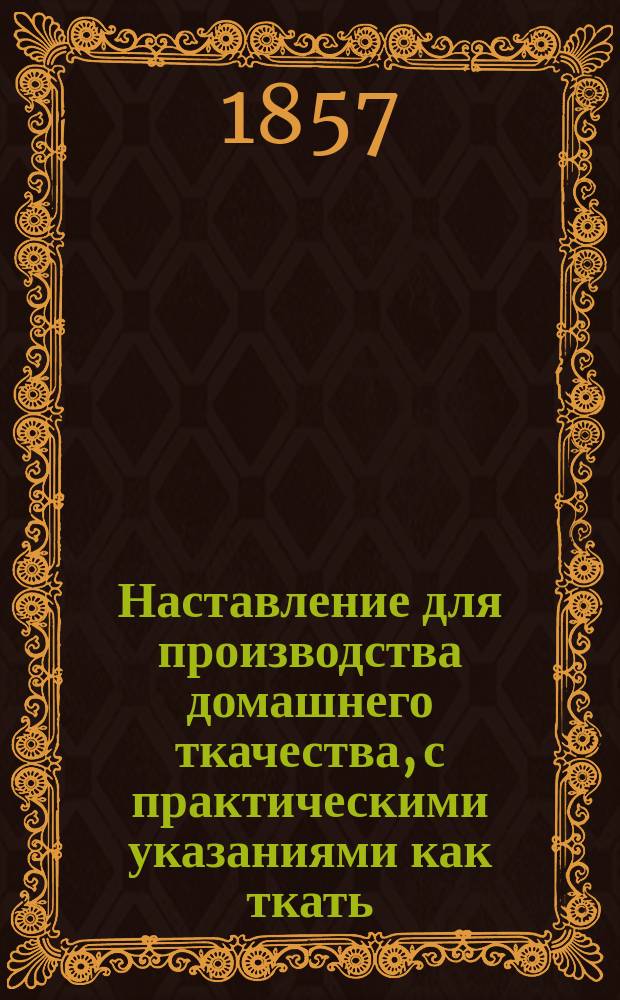 Наставление для производства домашнего ткачества, с практическими указаниями как ткать: бельевый и столовый гладкий холст, полотна разного достоинства и цветные скатерти и салфетки, а также и домашнее крестьянское сукно, составленное русскою любительницею хозяйства Над. Петр. Андреевой : С 28 грав. на дереве рис. и 3 раскраш. табл. узоров