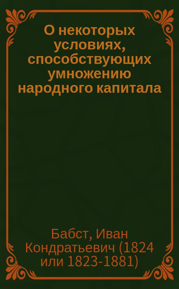 О некоторых условиях, способствующих умножению народного капитала : Речь, произнес. 6-го июня 1856 г. в торжеств. собр. Имп. Казан. ун-та орд. проф. полит. экономии и статистики Иваном Бабстом