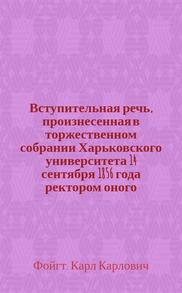 Вступительная речь, произнесенная в торжественном собрании Харьковского университета 14 сентября 1856 года ректором оного, действительным статским советником К. Фойгтом