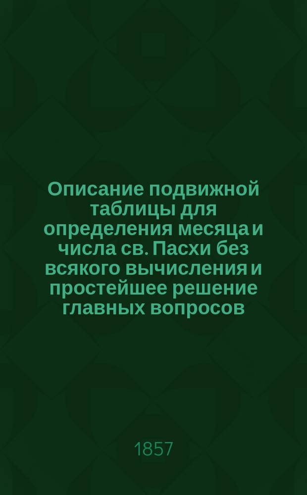 Описание подвижной таблицы для определения месяца и числа св. Пасхи без всякого вычисления и простейшее решение главных вопросов, относящихся к календарю греко-российской церкви : Ст. акад. В.Я. Буняковского