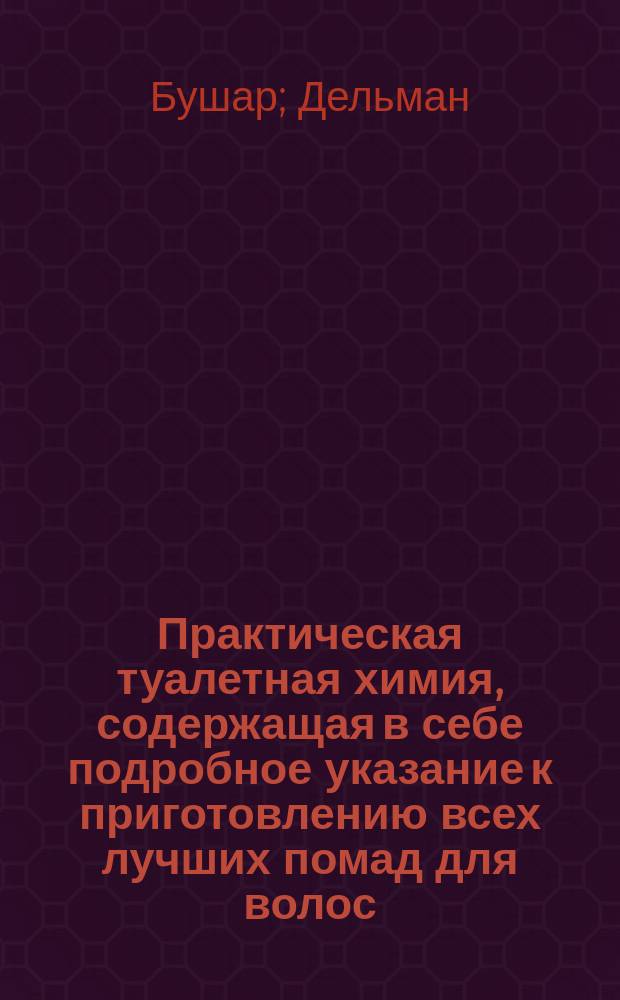 Практическая туалетная химия, содержащая в себе подробное указание к приготовлению всех лучших помад для волос, губ и рук; курительных средств, как-то: порошков, свеч, бумаг и эссенций, отличных душистых вод и эссенций; равно эфирных масел и благовонных мыл; и собрание испытанных рецептов и средств к поправлению телесных недостатков и к возвышению красоты и наружности