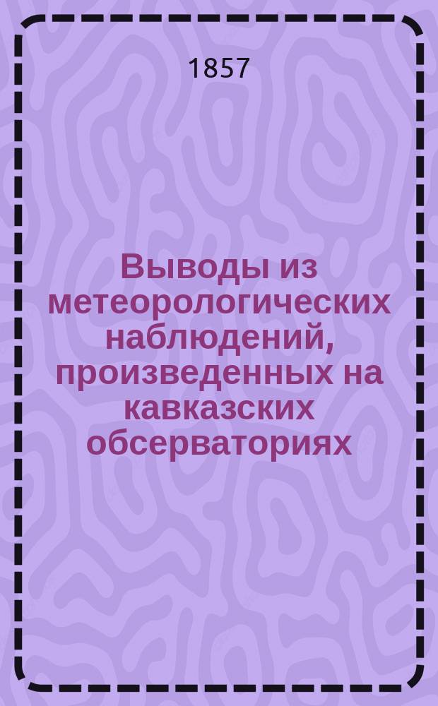 Выводы из метеорологических наблюдений, произведенных на кавказских обсерваториях; Перечень метеорологических наблюдений, произведенных на вспомогательных обсерваториях: в Тифлисе, Ленкорани, Баку, Александрополе, Алагире, Пятигорске и Ставрополе в 1856 году; Перечень... в 1857 году