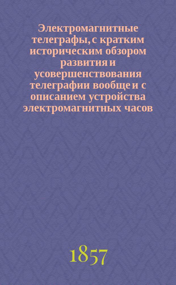 Электромагнитные телеграфы, с кратким историческим обзором развития и усовершенствования телеграфии вообще и с описанием устройства электромагнитных часов : Общепонят. излож