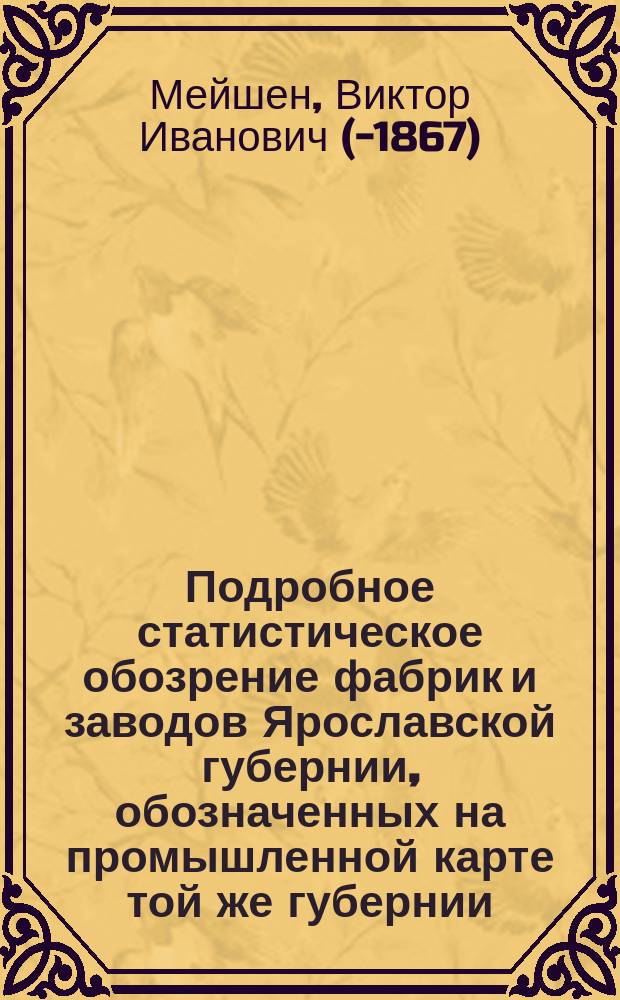 Подробное статистическое обозрение фабрик и заводов Ярославской губернии, обозначенных на промышленной карте той же губернии : Сведения, собр. в 1853 г. губ. механиком Мейшеном, доп. ярослав. губ. стат. ком