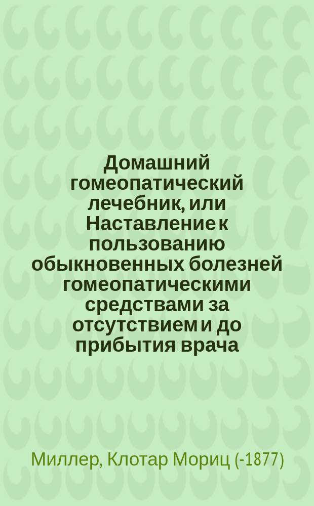Домашний гомеопатический лечебник, или Наставление к пользованию обыкновенных болезней гомеопатическими средствами за отсутствием и до прибытия врача