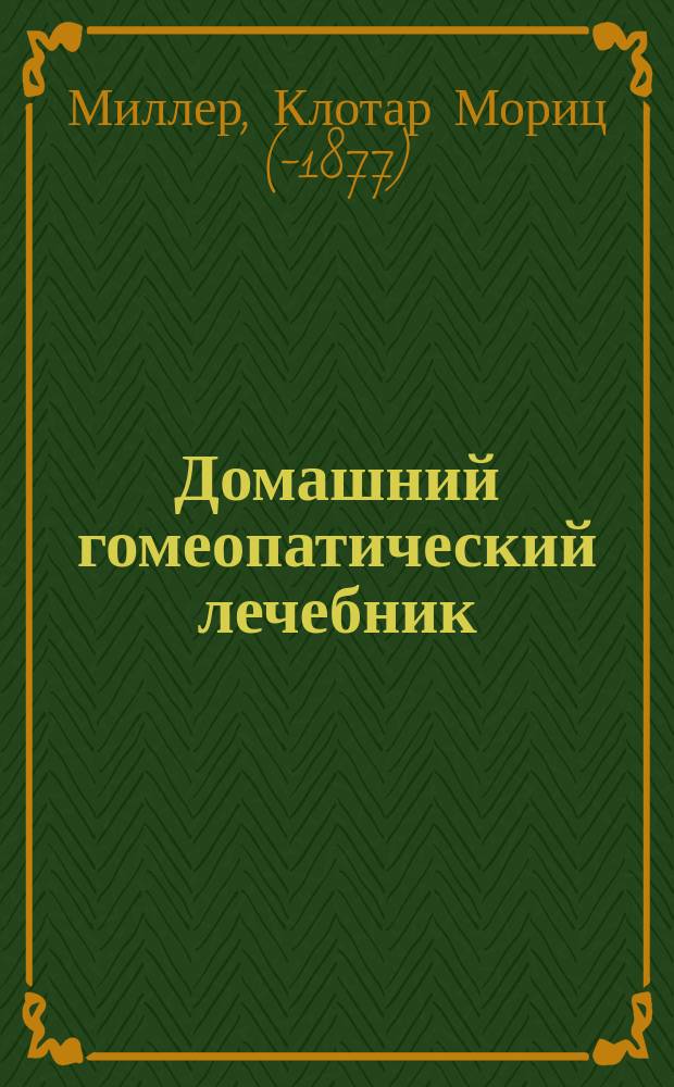 Домашний гомеопатический лечебник : Пер. послед. нем. изд. "Der homöopathische Haus-und Familienarzt. Eine Darstellung der Grundsätze und Lehren der Homöopathie zur Heilung der Krankheiten von Dr. C. Müller" : С доп. и введ. Л. Кучинского