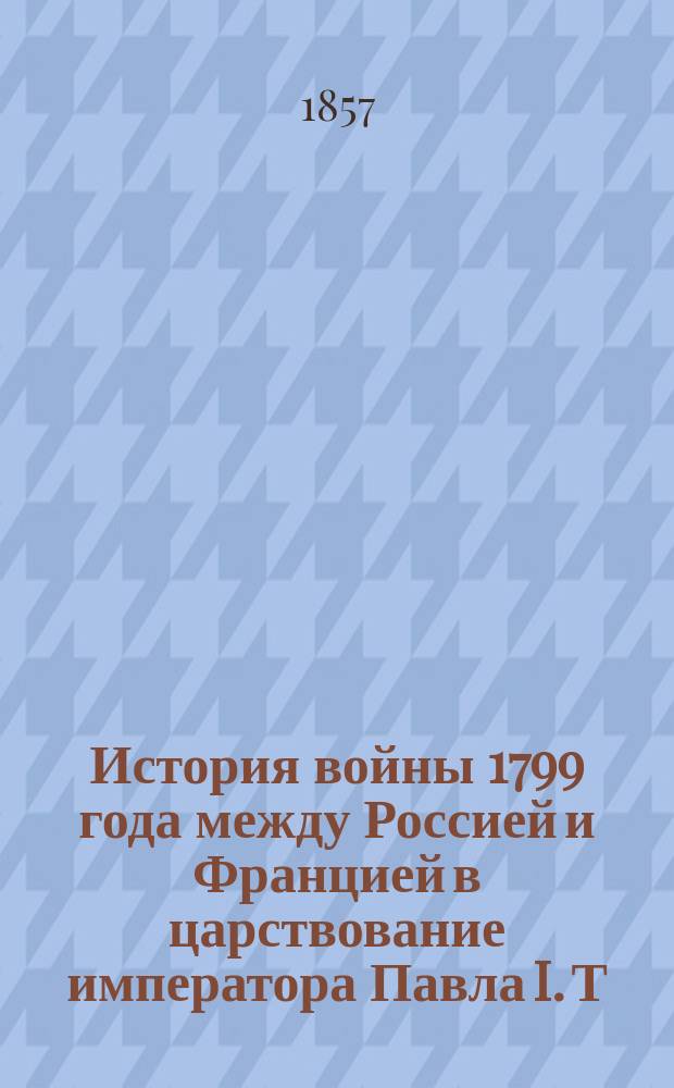 История войны 1799 года между Россией и Францией в царствование императора Павла I. Т. 1. (Ч. 1, 2, 3 и 4)