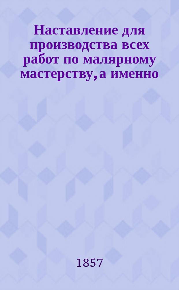 Наставление для производства всех работ по малярному мастерству, а именно: окраски наружных и внутренних стен зданий, крыш, полов, пилястров, лестниц и заборов; равно как трафаретной рисовки, окраски и лакировки экипажей, расписывания вывесок и разных изделий, бронзировки и аппликировки, и, наконец, оклейки стен бумажными обоями