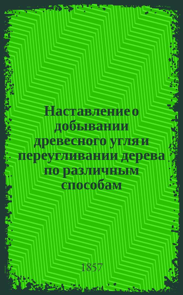 Наставление о добывании древесного угля и переугливании дерева по различным способам