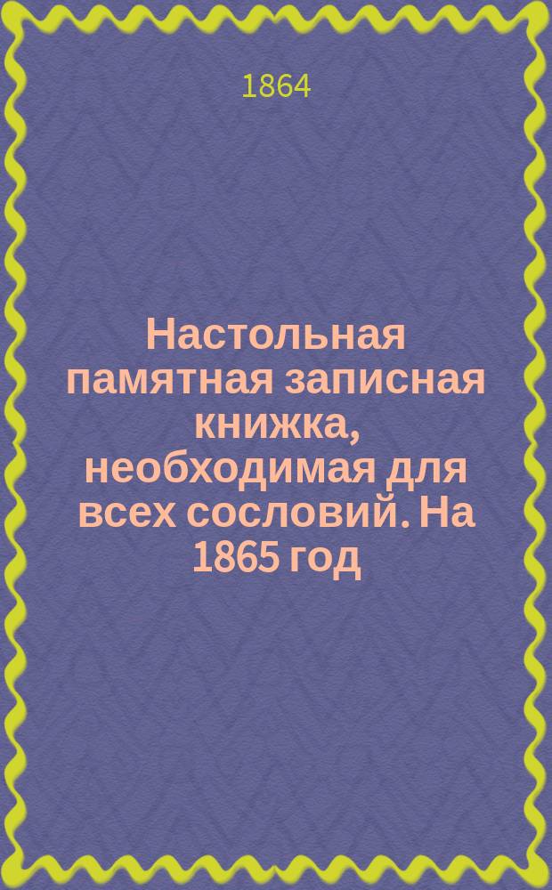 Настольная памятная записная книжка, необходимая для всех сословий. [На 1865 год] : С табл.-указ. на все дни г., для отметок тех чисел, о коих сделаны в календаре замечания и в которые будет срок каким-либо обязательствам, взносам денег и т. п