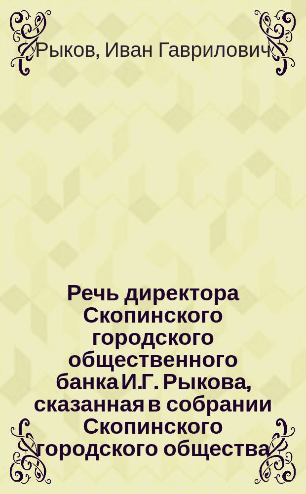 Речь директора Скопинского городского общественного банка И.Г. Рыкова, сказанная в собрании Скопинского городского общества, при представлении тому собранию отчета Скопинского городского общественного банка