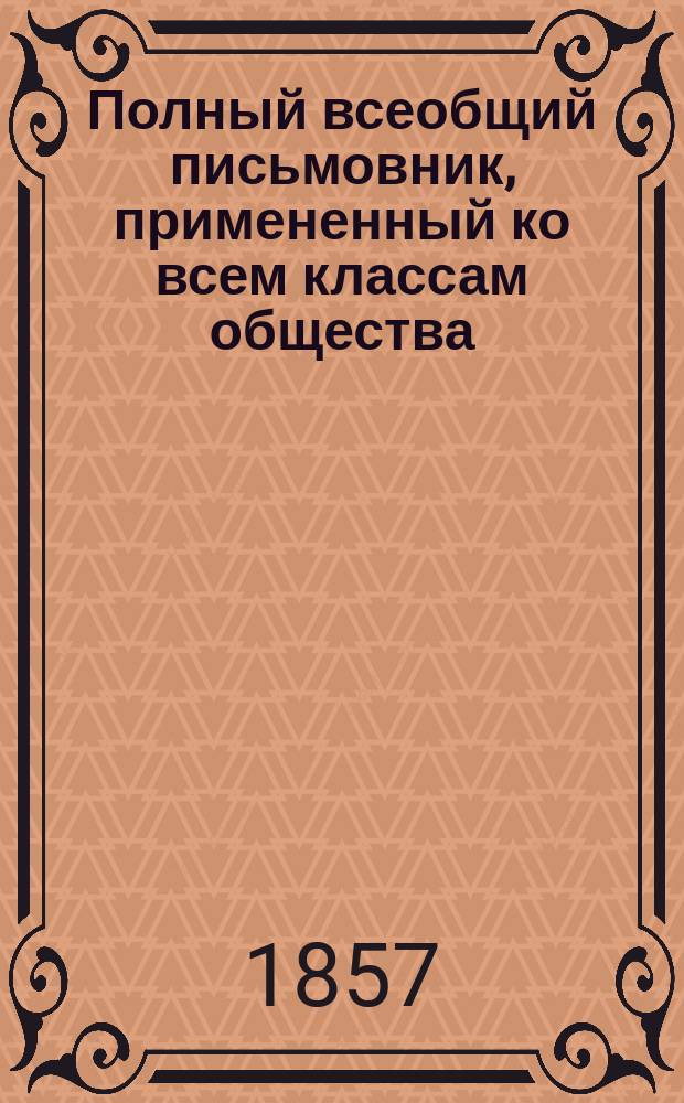 Полный всеобщий письмовник, примененный ко всем классам общества : Собр. практ. примеров на все случаи обществ. жизни, с прил. образцовых писем известнейших авт...