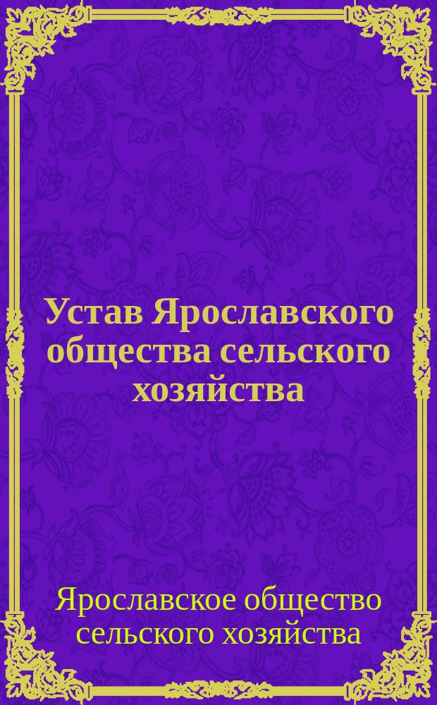 Устав Ярославского общества сельского хозяйства : Утв. г. министром гос. имуществ 30 янв. 1873 г