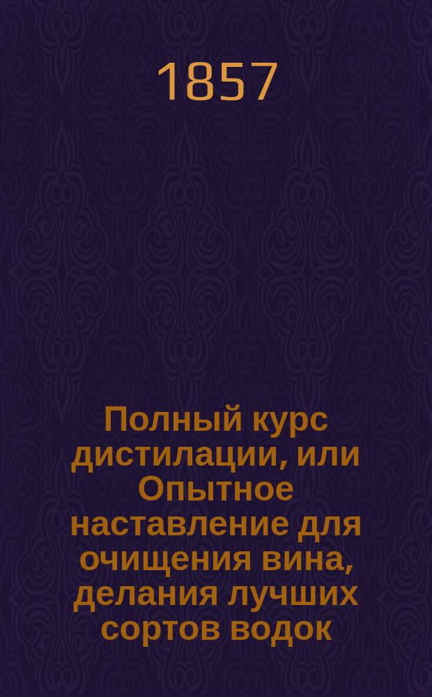 Полный курс дистилации, или Опытное наставление для очищения вина, делания лучших сортов водок, ликеров, бальзамов, настоек и наливок; с описанием устройства завода со всеми потребными снарядами и инструментами; с приложением рисунков для устройства завода и снарядов : Сост. для руководства откупщикам и водочным производителям старш. учеником известного водочного мастера Блюмберга дистилатором С. Яффою