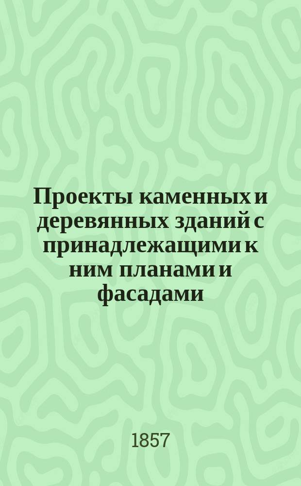 Проекты каменных и деревянных зданий с принадлежащими к ним планами и фасадами