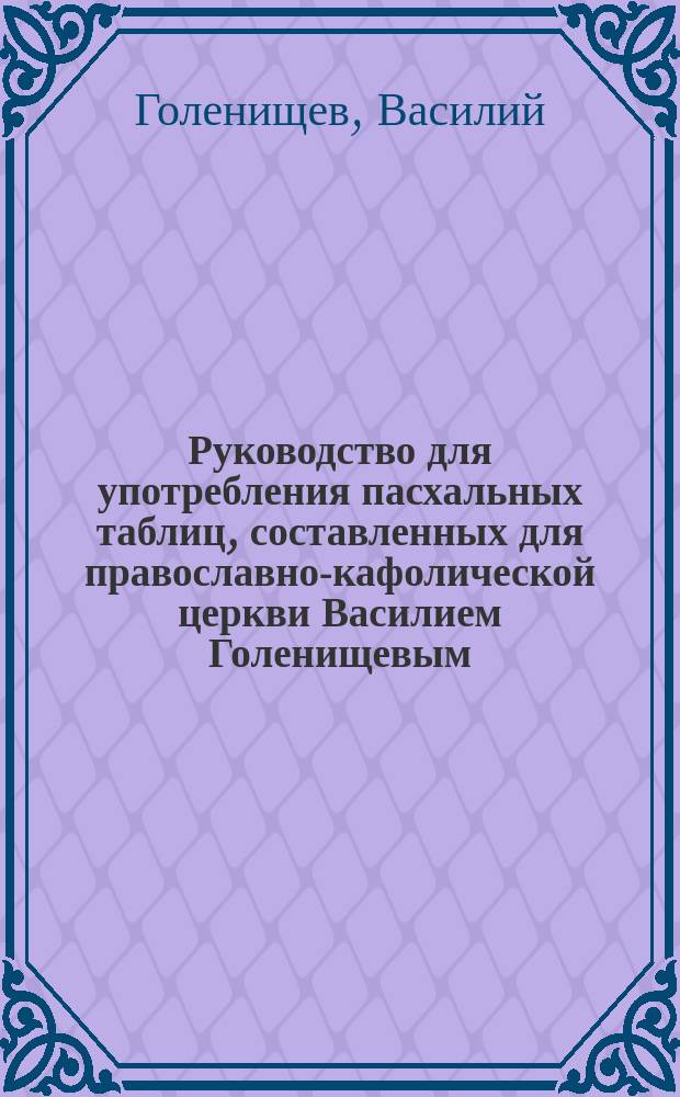 Руководство для употребления пасхальных таблиц, составленных для православно-кафолической церкви Василием Голенищевым