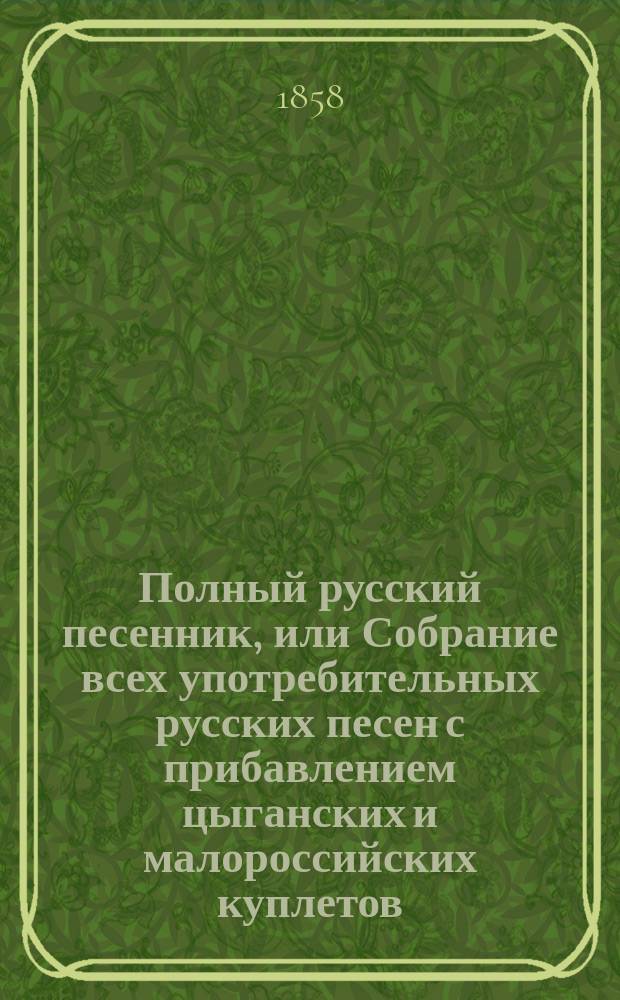 Полный русский песенник, или Собрание всех употребительных русских песен с прибавлением цыганских и малороссийских куплетов, новейших опер и водевилей