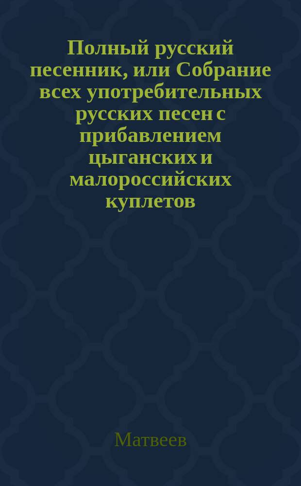 Полный русский песенник, или Собрание всех употребительных русских песен с прибавлением цыганских и малороссийских куплетов, новейших опер и водевилей