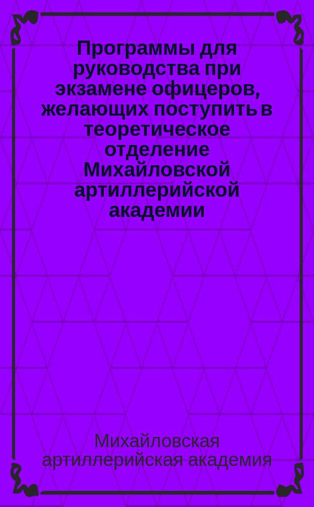 Программы для руководства при экзамене офицеров, желающих поступить в теоретическое отделение Михайловской артиллерийской академии