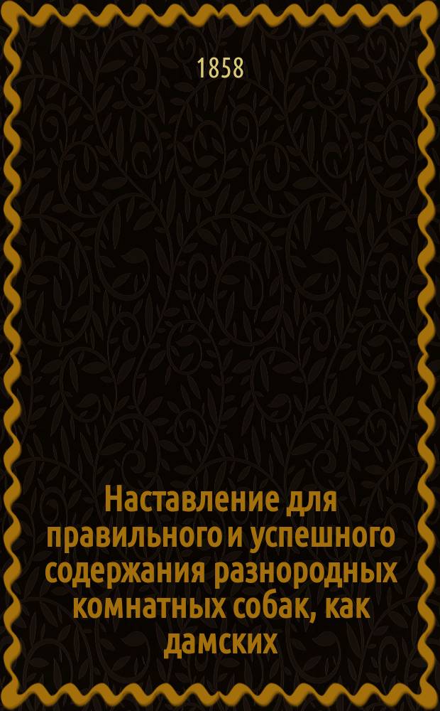 Наставление для правильного и успешного содержания разнородных комнатных собак, как дамских, так вообще всех, которые преимущественно находятся в комнатах... с присовокуплением подробного указания разных средств лечения собачьих болезней