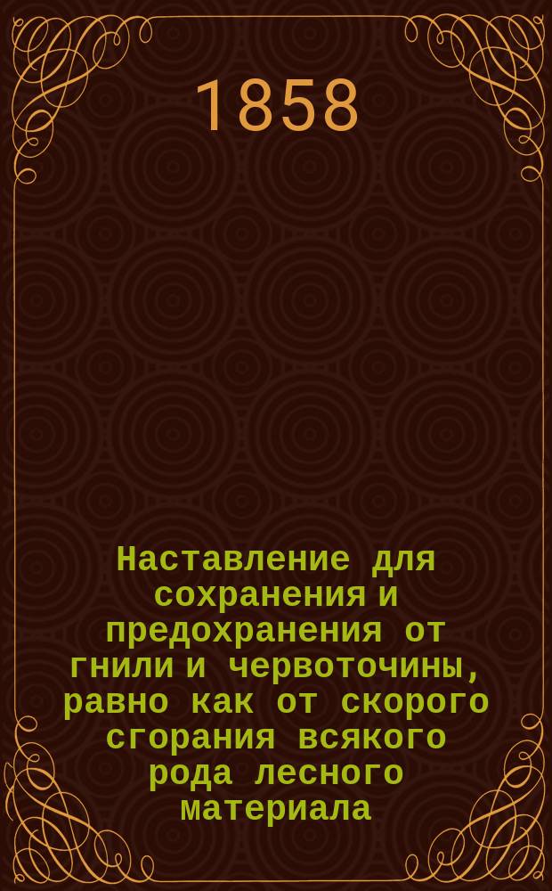 Наставление для сохранения и предохранения от гнили и червоточины, равно как от скорого сгорания всякого рода лесного материала, с присовокуплением средств самых положительных, оправданных многократными опытами, для сообщения всякому дереву необыкновенной прочности и различных цветов