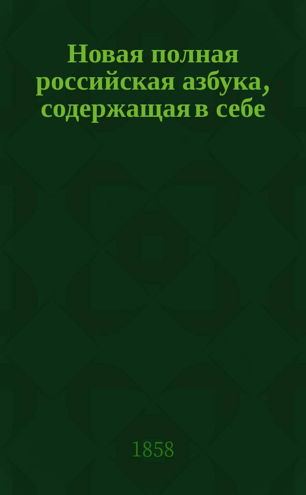 Новая полная российская азбука, содержащая в себе: начальные правила чтения, молитвы, символ веры, десять заповедей, краткую священную историю Ветхого и Нового завета, краткий псалтырь Блаженного Августина, правила благопристойности и учтивости, нравоучения, басни в стихах и прозе, с гравированными картинами