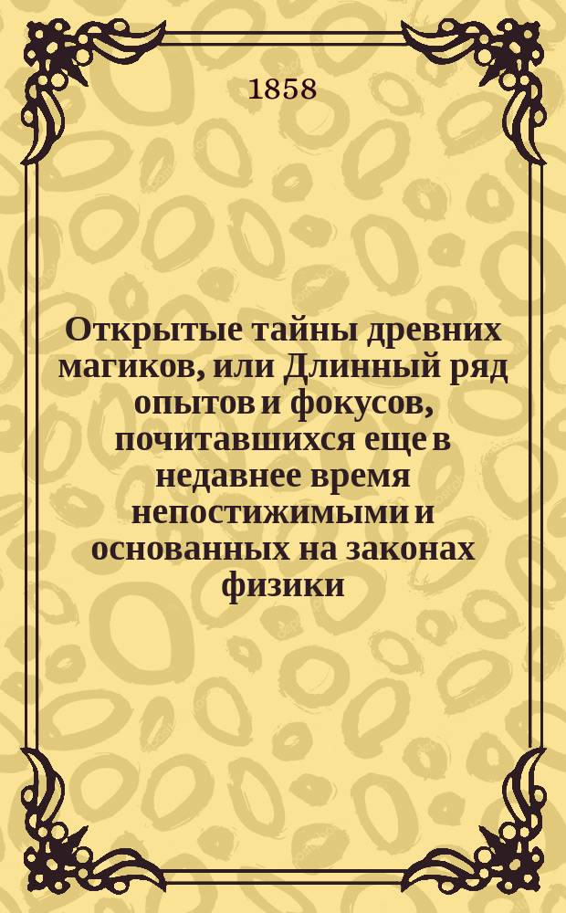Открытые тайны древних магиков, или Длинный ряд опытов и фокусов, почитавшихся еще в недавнее время непостижимыми и основанных на законах физики, химии, механики и проворстве рук : Представлены в Париже американцем Юмом