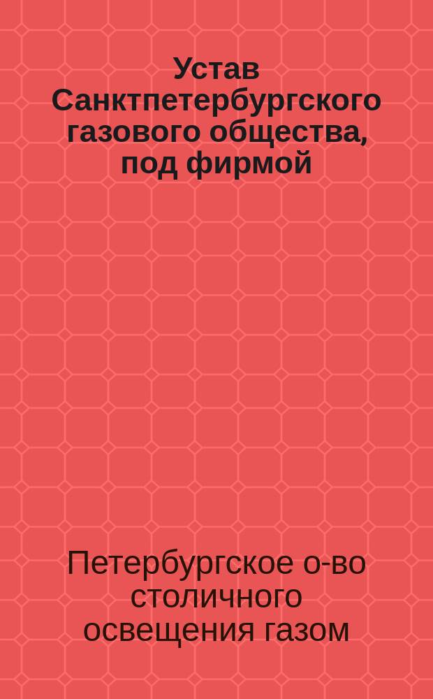 Устав Санктпетербургского газового общества, под фирмой: "Общество столичного освещения" : Утв. 10 окт. 1858 г.