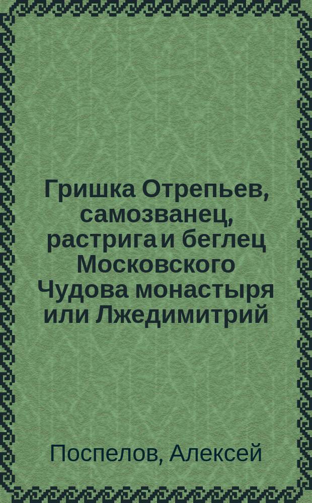 Гришка Отрепьев, самозванец, растрига и беглец Московского Чудова монастыря или Лжедимитрий : Ист. рассказ