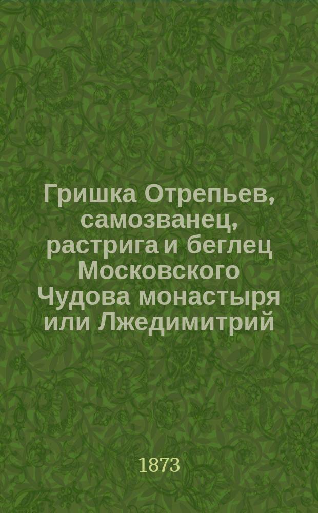 Гришка Отрепьев, самозванец, растрига и беглец Московского Чудова монастыря или Лжедимитрий : Ист. рассказ