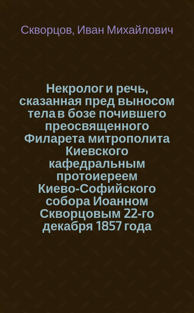 Некролог и речь, сказанная пред выносом тела в бозе почившего преосвященного Филарета митрополита Киевского кафедральным протоиереем Киево-Софийского собора Иоанном Скворцовым 22-го декабря 1857 года