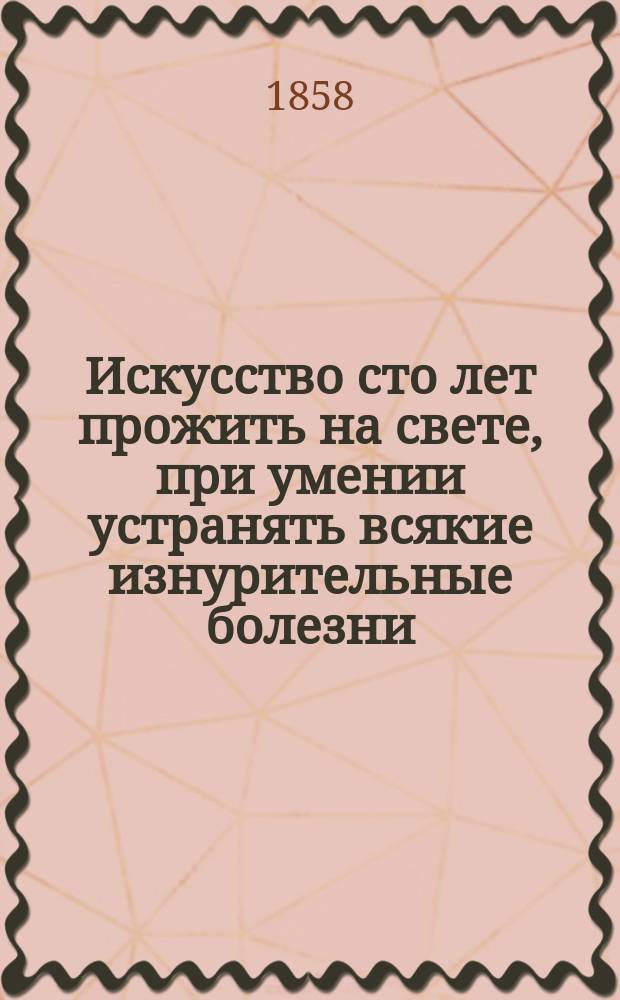 Искусство сто лет прожить на свете, при умении устранять всякие изнурительные болезни, каковы: чахотка, сухотка, малокровие, девичья немочь и им подобные, не достигшие еще последней степени развития; о радикальном и быстром их лечении у мужчин и женщин, а также и об укреплении организма без помощи лекарств