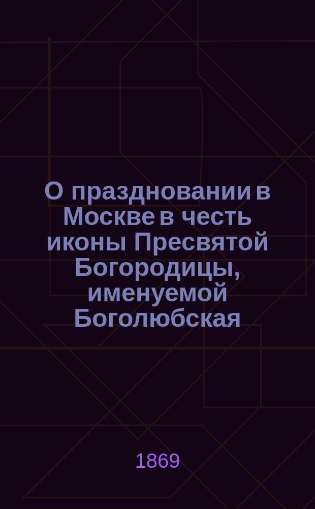 О праздновании в Москве в честь иконы Пресвятой Богородицы, именуемой Боголюбская, с приложением очерка жизни князя Андрея Юрьевича Боголюбского