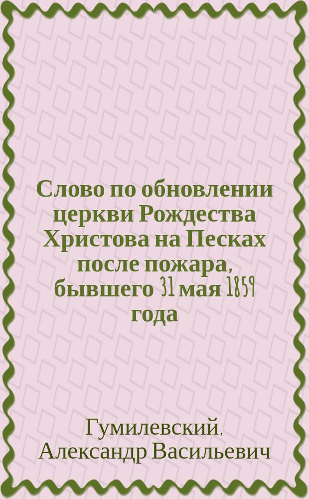 Слово по обновлении церкви Рождества Христова на Песках после пожара, бывшего 31 мая 1859 года, произнесенное священником этой церкви магистром Александром Гумилевским, июня 14-го дня 1859 года