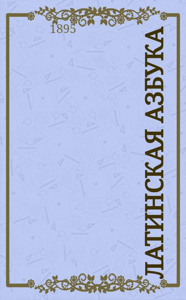 Латинская азбука : Prima latini sermonis rudimenta : С приобщением крат. слов. употребительнейших вещей, начертания этимологии и простейших разговоров