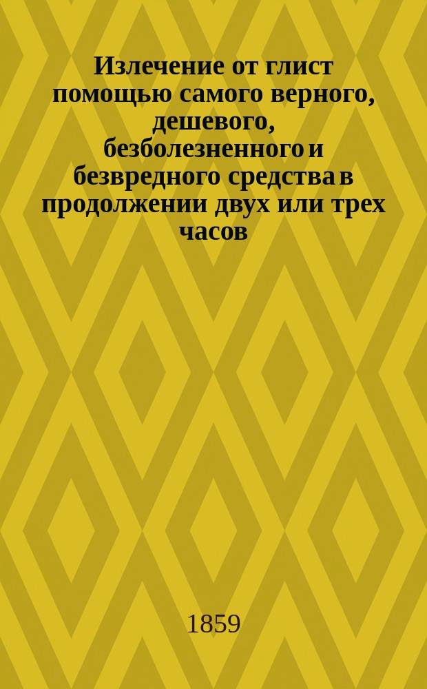 Излечение от глист помощью самого верного, дешевого, безболезненного и безвредного средства в продолжении двух или трех часов : С присовокуплением описания глист, болей ими производимых, причин их происхождения и указания к предупреждению дальнейшего их зарождения