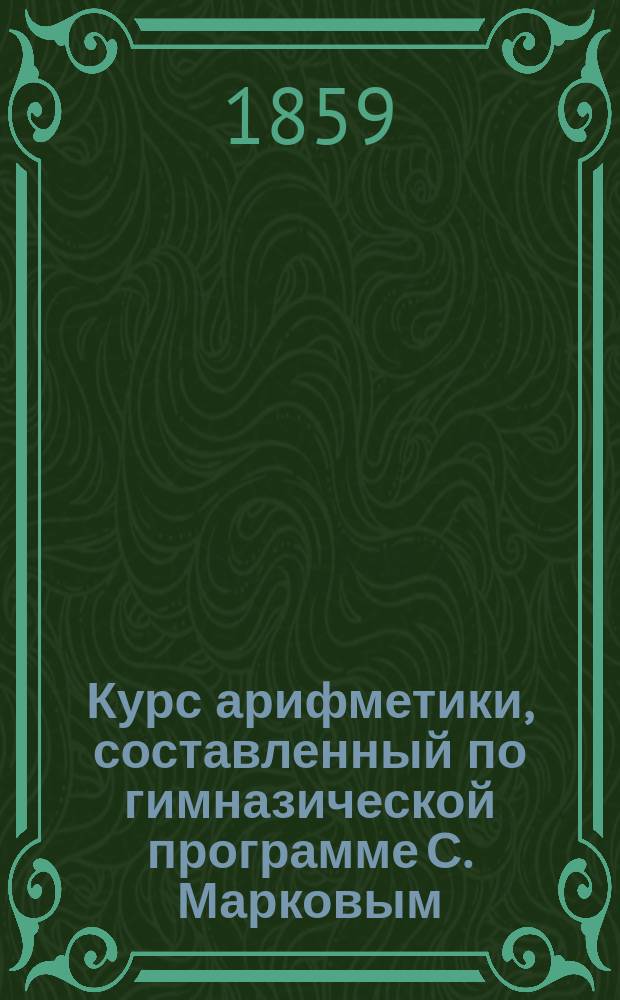 Курс арифметики, составленный по гимназической программе С. Марковым : В 3 ч., с особым приб., содержащим в себе табл. чисел от 41700, с их делителями