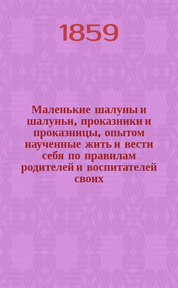 Маленькие шалуны и шалуньи, проказники и проказницы, опытом наученные жить и вести себя по правилам родителей и воспитателей своих : Нравств. повести и рассказы для мал. детей