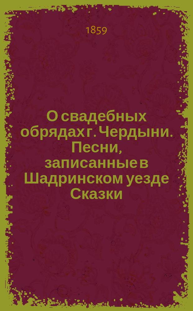 О свадебных обрядах г. Чердыни. [Песни, записанные в Шадринском уезде Сказки