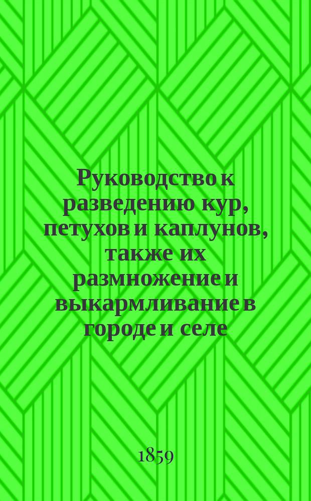 Руководство к разведению кур, петухов и каплунов, также их размножение и выкармливание в городе и селе : Домаш., хоз.-вспомогат. кн. для всех, преимущественно же для таких, которые с малого капитала хотят приобрести 1000 р. с ежегод. дохода