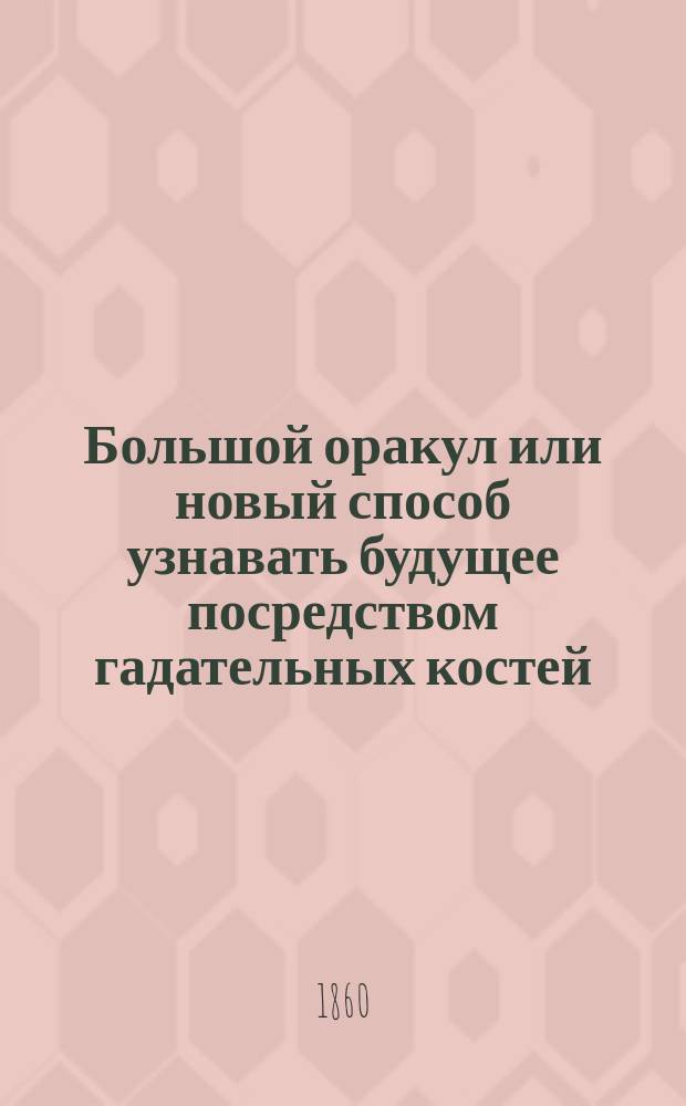 Большой оракул или новый способ узнавать будущее посредством гадательных костей : Сост. по рукоп. Нострадамуса, Эттейла, Юлии Орсини и др. : Советник прекрас. пола, отвечающий на все вопросы о различ. обстоятельствах жизни
