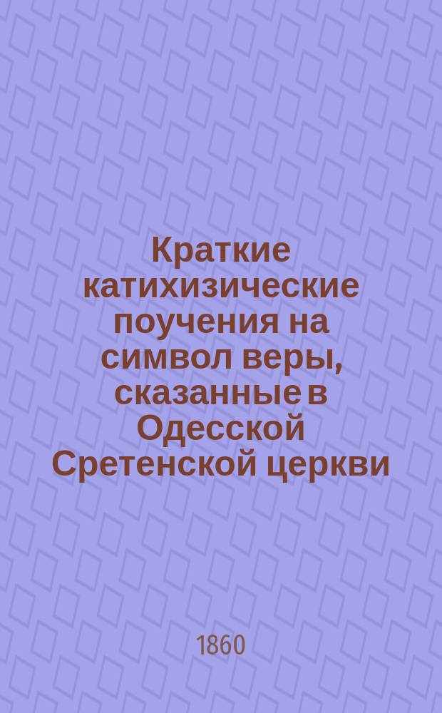 Краткие катихизические поучения на символ веры, сказанные в Одесской Сретенской церкви, священником Георгием Бощановским в 1855 году : По руководству: Простр. христиан. катихизис православ. кафол. вост. церкви