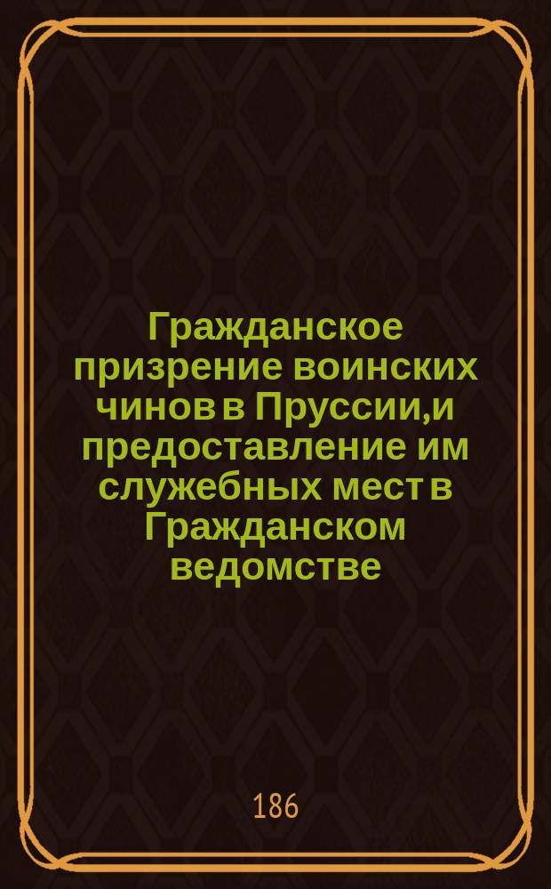 Гражданское призрение воинских чинов в Пруссии, и предоставление им служебных мест в Гражданском ведомстве : Извлеч. из корол. указа от 20-го июня 1867 г. и Feld Taschenbuch v. K. Helldorff