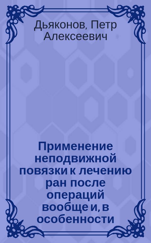 Применение неподвижной повязки к лечению ран после операций вообще и, в особенности, после ампутаций бедра : Дис. для публ. защищения на степ. д-ра мед. : Написана по наблюдениям в Севастополе в 1855 г. П. Дьяконовым, ст. орд. Старорус. воен. госпиталя