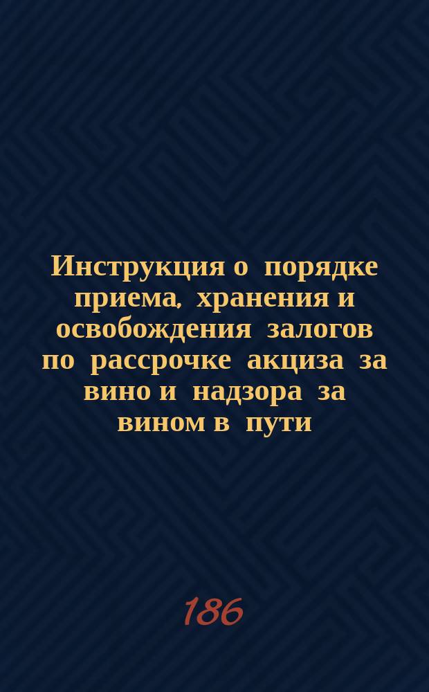 Инструкция о порядке приема, хранения и освобождения залогов по рассрочке акциза за вино и надзора за вином в пути : Сост. на основании утв.: 4 июня 1861 г. Положения о питейном сборе и 2 окт. 1862 г. Положения о залогах и ручательствах по рассрочке акциза за вино : Утв. г. упр. М-вом фин. 7 нояб. 1862 г