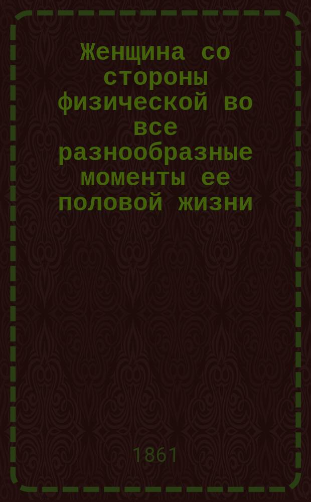 Женщина со стороны физической во все разнообразные моменты ее половой жизни : Гигиен., попул. излож. правила, следуя которым, женщина может достигнуть возможно полн. телес. развития и совершенства с подроб. указанием поведения женщины по время полового созревания, месяч. очищений и беременности, чтоб способствовать безопас. и безболезн. рождению на свет здоровых и красивых детей : Пер. с нем