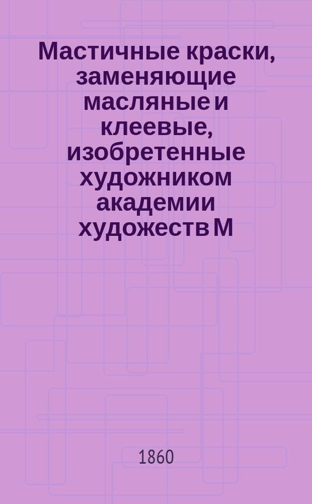Мастичные краски, заменяющие масляные и клеевые, изобретенные художником академии художеств М.Н. Трощинским