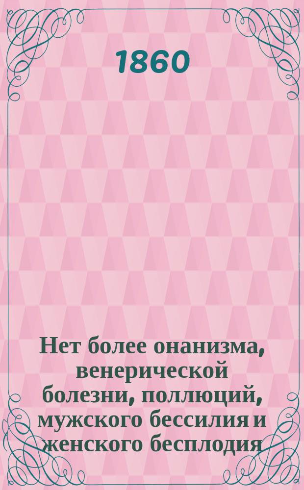 Нет более онанизма, венерической болезни, поллюций, мужского бессилия и женского бесплодия : Практ. средства снова восстановлять и укреплять здоровье, расстроен. этими болезнями