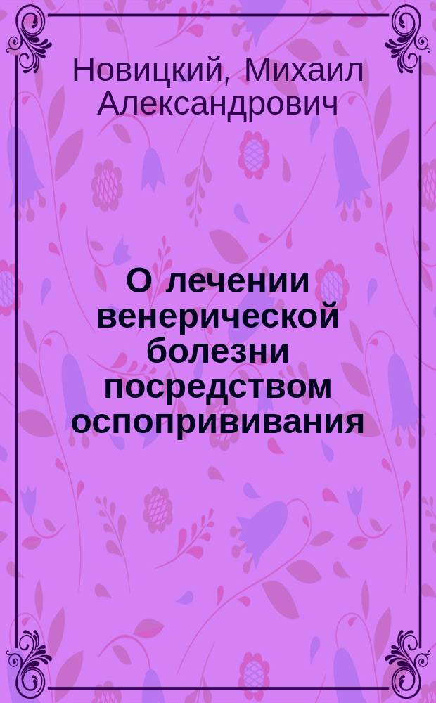 О лечении венерической болезни посредством оспопрививания : Рассуждение, напис. для получения степ. д-ра мед. в Моск. ун-те лекарем Михаилом Новицким