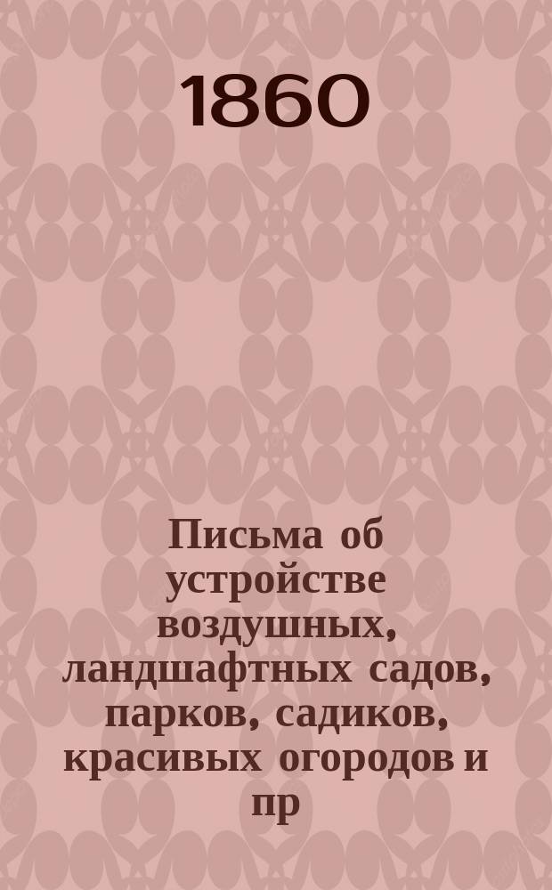 Письма об устройстве воздушных, ландшафтных садов, парков, садиков, красивых огородов и пр. из заметок деревенского жителя, любителя-садовода, основанных на долголетней опытности и пригодных преимущественно для средней полосы России : С альбомом 24 раскрашенных садовых планов, 34 черт. и рис., различных садовых построений, украшений и пр. с их описанием